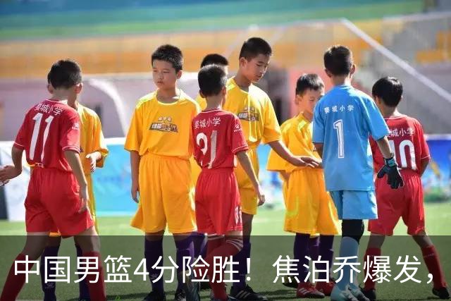 中国男篮4分险胜！焦泊乔爆发，王俊杰18分14篮板，徐昕10分